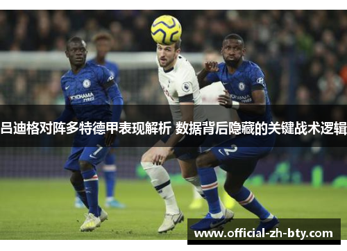 吕迪格对阵多特德甲表现解析 数据背后隐藏的关键战术逻辑