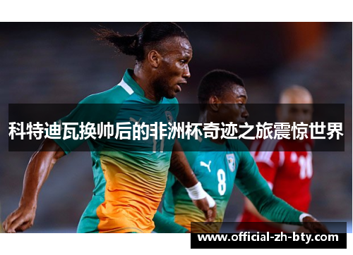 科特迪瓦换帅后的非洲杯奇迹之旅震惊世界